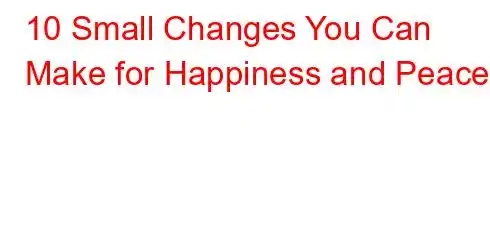 10 Small Changes You Can Make for Happiness and Peace