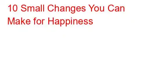 10 Small Changes You Can Make for Happiness