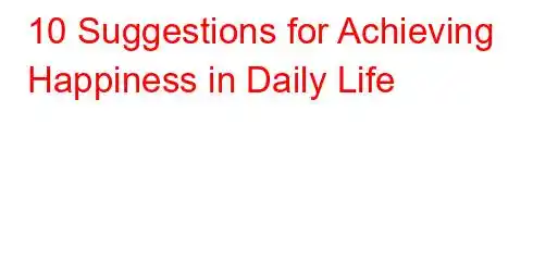 10 Suggestions for Achieving Happiness in Daily Life