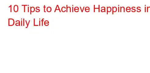 10 Tips to Achieve Happiness in Daily Life