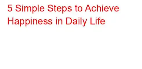 5 Simple Steps to Achieve Happiness in Daily Life