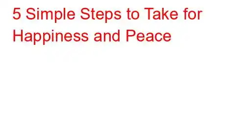 5 Simple Steps to Take for Happiness and Peace