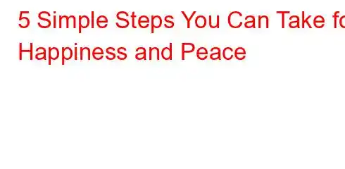 5 Simple Steps You Can Take for Happiness and Peace