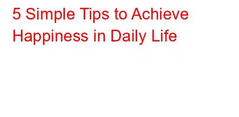 5 Simple Tips to Achieve Happiness in Daily Life