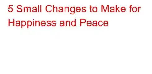 5 Small Changes to Make for Happiness and Peace