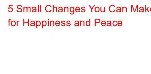 5 Small Changes You Can Make for Happiness and Peace