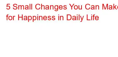 5 Small Changes You Can Make for Happiness in Daily Life