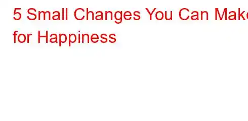 5 Small Changes You Can Make for Happiness