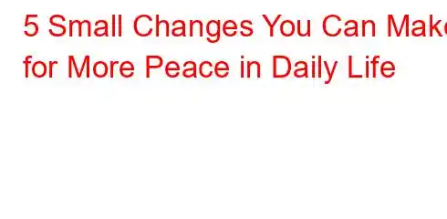 5 Small Changes You Can Make for More Peace in Daily Life