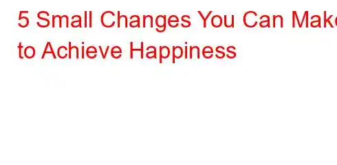 5 Small Changes You Can Make to Achieve Happiness