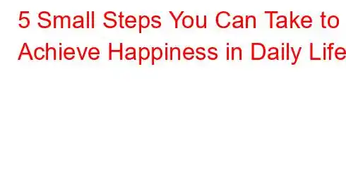 5 Small Steps You Can Take to Achieve Happiness in Daily Life