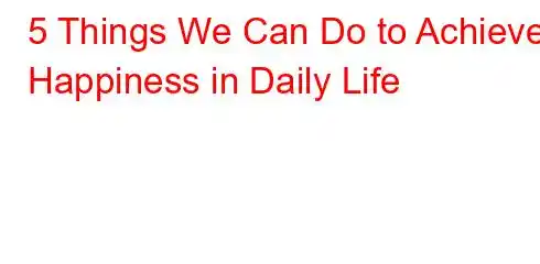 5 Things We Can Do to Achieve Happiness in Daily Life