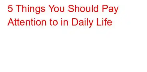 5 Things You Should Pay Attention to in Daily Life