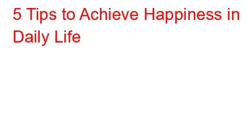 5 Tips to Achieve Happiness in Daily Life