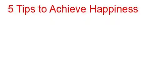 5 Tips to Achieve Happiness