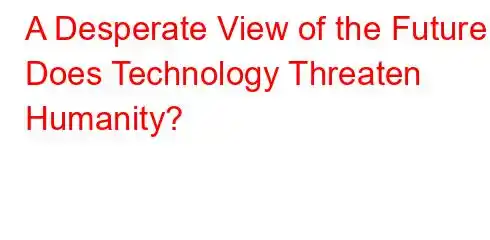 A Desperate View of the Future Does Technology Threaten Humanity?