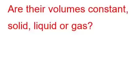 Are their volumes constant, solid, liquid or gas?