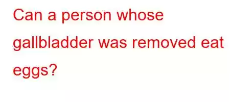 Can a person whose gallbladder was removed eat eggs?