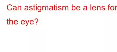 Can astigmatism be a lens for the eye?