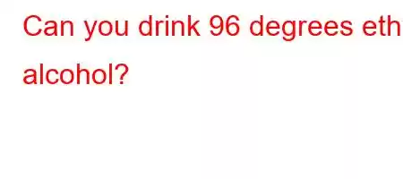 Can you drink 96 degrees ethyl alcohol