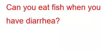 Can you eat fish when you have diarrhea?