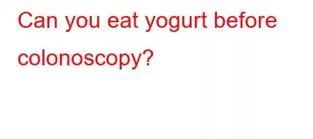 Can you eat yogurt before colonoscopy?