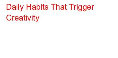 Daily Habits That Trigger Creativity