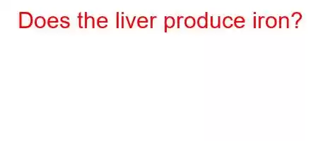 Does the liver produce iron?