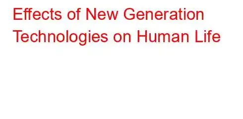 Effects of New Generation Technologies on Human Life