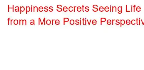 Happiness Secrets Seeing Life from a More Positive Perspective