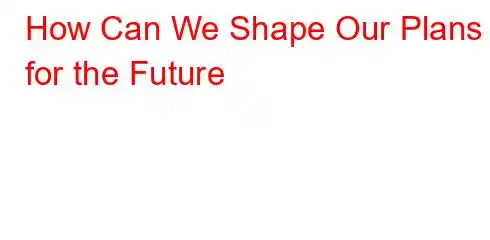 How Can We Shape Our Plans for the Future