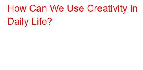 How Can We Use Creativity in Daily Life?