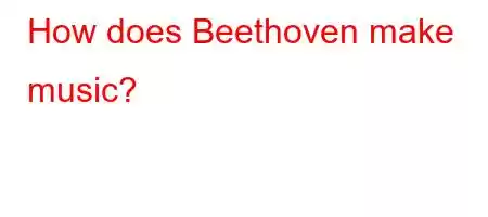 How does Beethoven make music