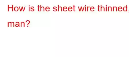 How is the sheet wire thinned, man?