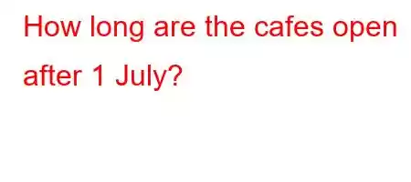 How long are the cafes open after 1 July?