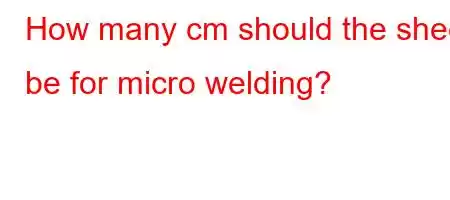 How many cm should the sheet be for micro welding?