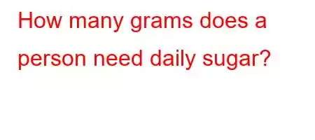 How many grams does a person need daily sugar?