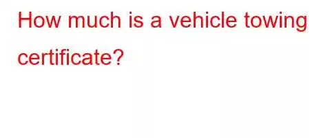 How much is a vehicle towing certificate?