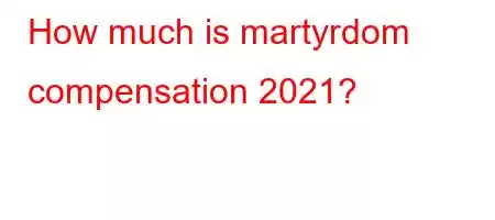 How much is martyrdom compensation 2021?