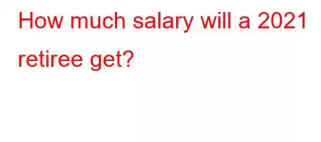 How much salary will a 2021 retiree get?