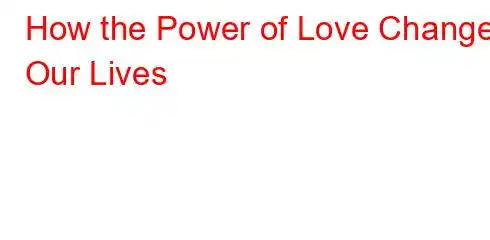 How the Power of Love Changes Our Lives