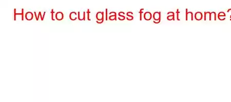 How to cut glass fog at home?