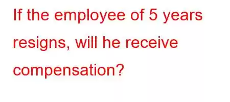 If the employee of 5 years resigns, will he receive compensation?