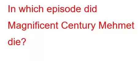 In which episode did Magnificent Century Mehmet die?