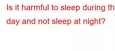 Is it harmful to sleep during the day and not sleep at night?