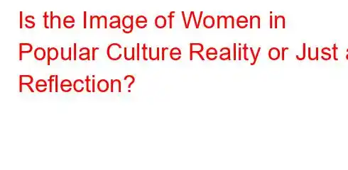 Is the Image of Women in Popular Culture Reality or Just a Reflection?