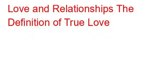 Love and Relationships The Definition of True Love