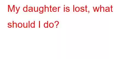 My daughter is lost, what should I do?