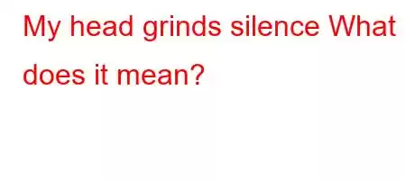 My head grinds silence What does it mean?