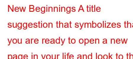 New Beginnings A title suggestion that symbolizes that you are ready to open a new page in your life and look to the future with hope. Every new day is a new opportunity.